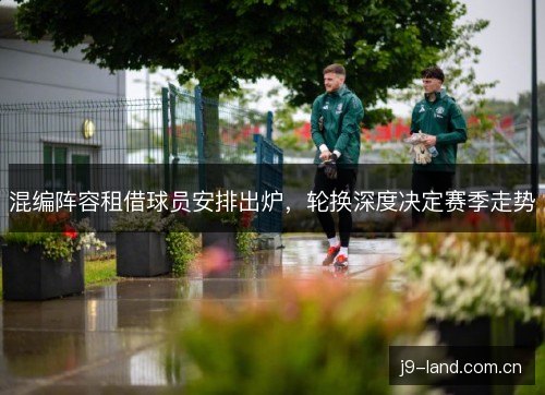 混编阵容租借球员安排出炉，轮换深度决定赛季走势