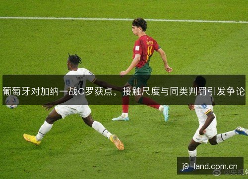 葡萄牙对加纳一战C罗获点,接触尺度与同类判罚引发争论 葡萄牙对加纳一战C罗获点,接触尺度与同类判罚引发争论